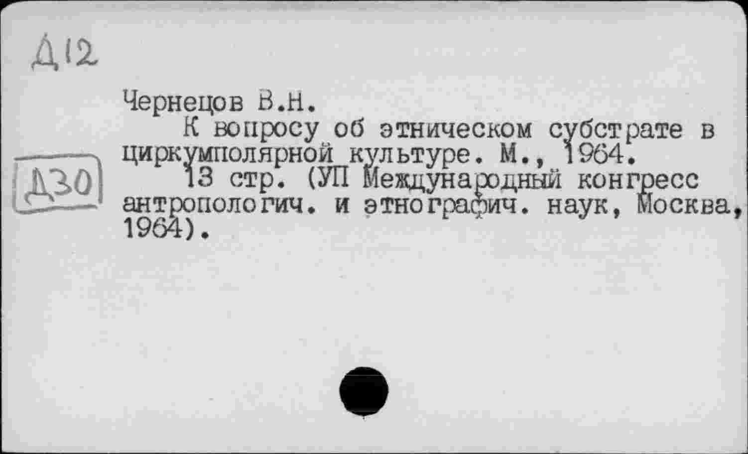 ﻿ДІ2.
Чернецов В.H.
К вопросу об этническом субстрате в -------циркумполярной культуре» М., 1964. jV3>0--*3 стр. (УП Международный конгресс
1£Х—* антропология, и этнография. наук, Москва,